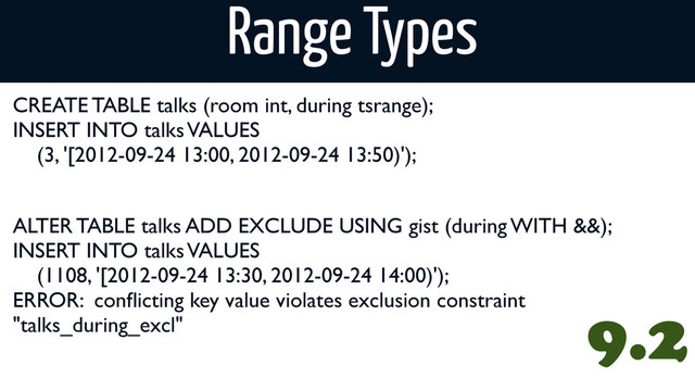 CREATE TABLE talks (room int, during tsrange);
INSERT INTO talks VALUES
(3, '[2012-09-24 13:00, 2012-09-24 13:50)');
Range Types
9.2
ALTER TABLE talks ADD EXCLUDE USING gist (during WITH &&);
INSERT INTO talks VALUES
(1108, '[2012-09-24 13:30, 2012-09-24 14:00)');
ERROR: conﬂicting key value violates exclusion constraint
"talks_during_excl"
