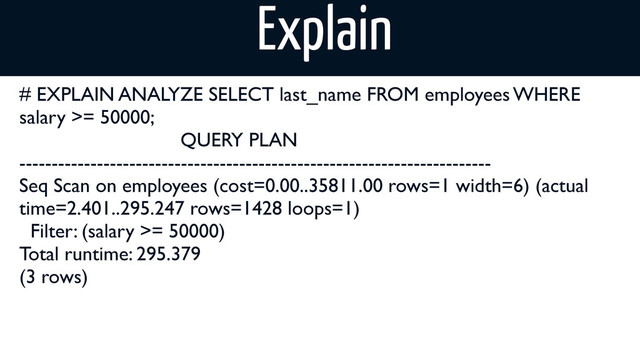 # EXPLAIN ANALYZE SELECT last_name FROM employees WHERE
salary >= 50000;
QUERY PLAN
-------------------------------------------------------------------------
Seq Scan on employees (cost=0.00..35811.00 rows=1 width=6) (actual
time=2.401..295.247 rows=1428 loops=1)
Filter: (salary >= 50000)
Total runtime: 295.379
(3 rows)
Explain

