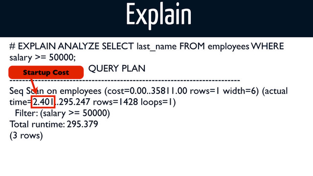 # EXPLAIN ANALYZE SELECT last_name FROM employees WHERE
salary >= 50000;
QUERY PLAN
-------------------------------------------------------------------------
Seq Scan on employees (cost=0.00..35811.00 rows=1 width=6) (actual
time=2.401..295.247 rows=1428 loops=1)
Filter: (salary >= 50000)
Total runtime: 295.379
(3 rows)
Startup Cost
Explain
