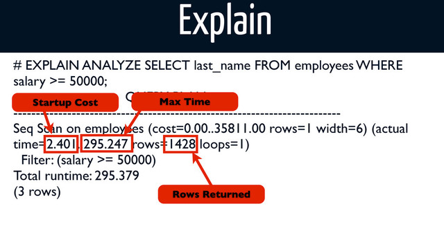 # EXPLAIN ANALYZE SELECT last_name FROM employees WHERE
salary >= 50000;
QUERY PLAN
-------------------------------------------------------------------------
Seq Scan on employees (cost=0.00..35811.00 rows=1 width=6) (actual
time=2.401..295.247 rows=1428 loops=1)
Filter: (salary >= 50000)
Total runtime: 295.379
(3 rows)
Startup Cost Max Time
Rows Returned
Explain
