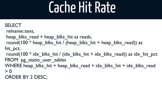 Cache Hit Rate
SELECT
relname::text,
heap_blks_read + heap_blks_hit as reads,
round(100 * heap_blks_hit / (heap_blks_hit + heap_blks_read)) as
hit_pct,
round(100 * idx_blks_hit / (idx_blks_hit + idx_blks_read)) as idx_hit_pct
FROM pg_statio_user_tables
WHERE heap_blks_hit + heap_blks_read + idx_blks_hit + idx_blks_read
> 0
ORDER BY 2 DESC;
