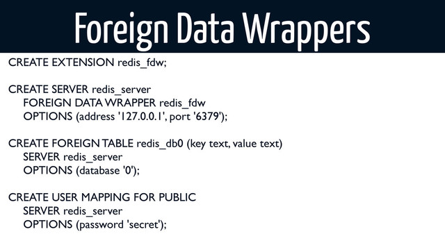 CREATE EXTENSION redis_fdw;
CREATE SERVER redis_server
	
 FOREIGN DATA WRAPPER redis_fdw
	
 OPTIONS (address '127.0.0.1', port '6379');
CREATE FOREIGN TABLE redis_db0 (key text, value text)
	
 SERVER redis_server
	
 OPTIONS (database '0');
CREATE USER MAPPING FOR PUBLIC
	
 SERVER redis_server
	
 OPTIONS (password 'secret');
Foreign Data Wrappers
