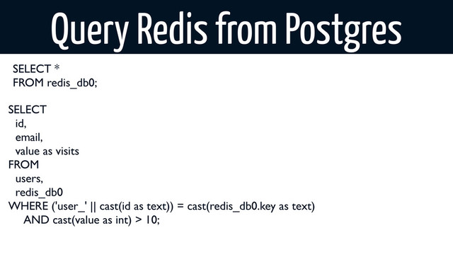 SELECT
id,
email,
value as visits
FROM
users,
redis_db0
WHERE ('user_' || cast(id as text)) = cast(redis_db0.key as text)
AND cast(value as int) > 10;
Query Redis from Postgres
SELECT *
FROM redis_db0;
