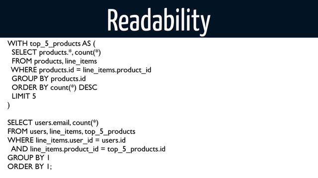 Readability
WITH top_5_products AS (
SELECT products.*, count(*)
FROM products, line_items
WHERE products.id = line_items.product_id
GROUP BY products.id
ORDER BY count(*) DESC
LIMIT 5
)
SELECT users.email, count(*)
FROM users, line_items, top_5_products
WHERE line_items.user_id = users.id
AND line_items.product_id = top_5_products.id
GROUP BY 1
ORDER BY 1;
