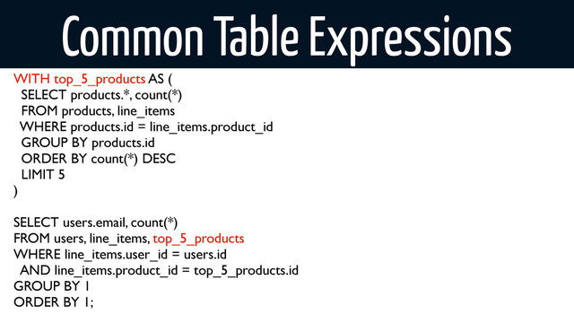 Common Table Expressions
WITH top_5_products AS (
SELECT products.*, count(*)
FROM products, line_items
WHERE products.id = line_items.product_id
GROUP BY products.id
ORDER BY count(*) DESC
LIMIT 5
)
SELECT users.email, count(*)
FROM users, line_items, top_5_products
WHERE line_items.user_id = users.id
AND line_items.product_id = top_5_products.id
GROUP BY 1
ORDER BY 1;
