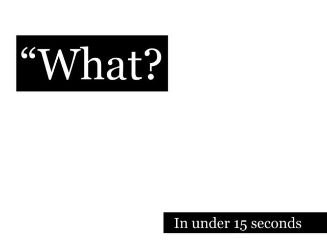 “What?
In under 15 seconds
