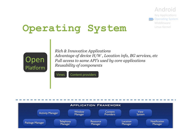 Android	  
Key	  Applica9ons	  
Opera9ng	  System	  
Middleware	  
Linux	  Kernel	  
Operating System
Open	  
Plaborm	  
Rich & Innovative Applications
Advantage of device H/W , Location info, BG services, etc
Full access to same API’s used by core applications
Reusability of components
Views	   Content	  providers	  
