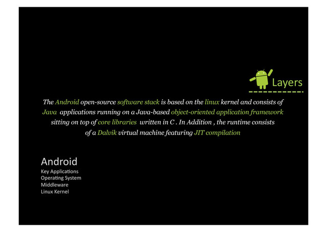 The Android open-source software stack is based on the linux kernel and consists of
Java applications running on a Java-based object-oriented application framework
sitting on top of core libraries written in C . In Addition , the runtime consists
of a Dalvik virtual machine featuring JIT compilation
Layers	  
Android	  
Key	  Applica9ons	  
Opera9ng	  System	  
Middleware	  
Linux	  Kernel	  
