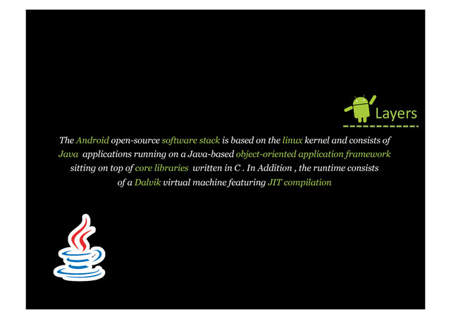 The Android open-source software stack is based on the linux kernel and consists of
Java applications running on a Java-based object-oriented application framework
sitting on top of core libraries written in C . In Addition , the runtime consists
of a Dalvik virtual machine featuring JIT compilation
Layers	  
