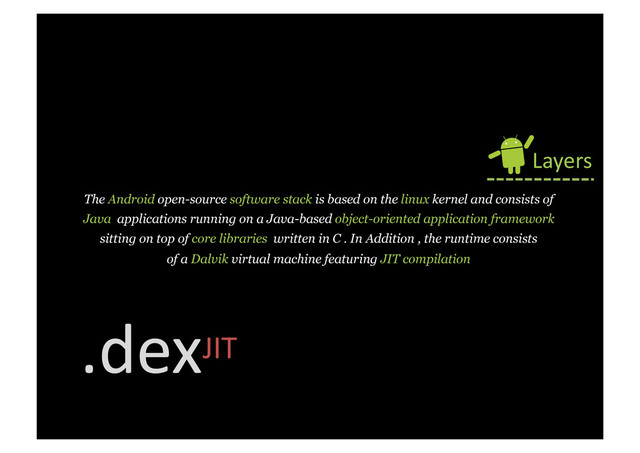 The Android open-source software stack is based on the linux kernel and consists of
Java applications running on a Java-based object-oriented application framework
sitting on top of core libraries written in C . In Addition , the runtime consists
of a Dalvik virtual machine featuring JIT compilation
Layers	  
.dexJIT	  
