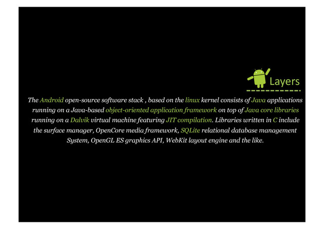 The Android open-source software stack , based on the linux kernel consists of Java applications
running on a Java-based object-oriented application framework on top of Java core libraries
running on a Dalvik virtual machine featuring JIT compilation. Libraries written in C include
the surface manager, OpenCore media framework, SQLite relational database management
System, OpenGL ES graphics API, WebKit layout engine and the like.
Layers	  
