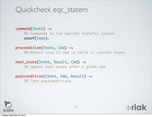 Quickcheck eqc_statem
24
command(State) ->
%% Commands to run against stateful system
oneof(Cmds).
precondition(State, Cmd) ->
%% Return true if cmd is valid in current state.
next_state(State, Result, Cmd) ->
%% Update test state after a given cmd.
postcondition(State, Cmd, Result) ->
%% Test postconditions.
Tuesday, September 25, 2012
