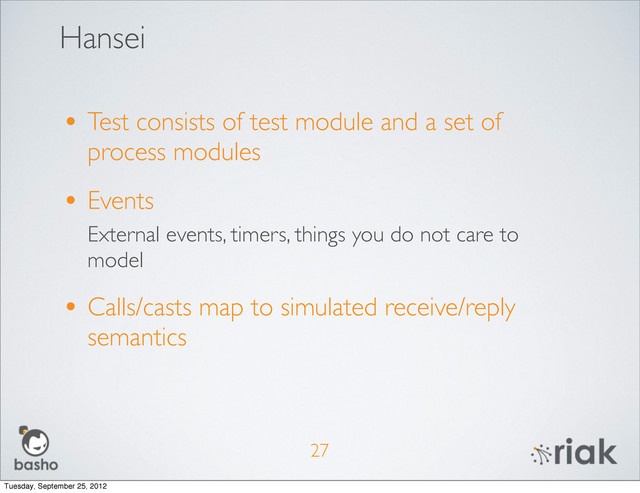 Hansei
27
• Test consists of test module and a set of
process modules
• Events
External events, timers, things you do not care to
model
• Calls/casts map to simulated receive/reply
semantics
Tuesday, September 25, 2012
