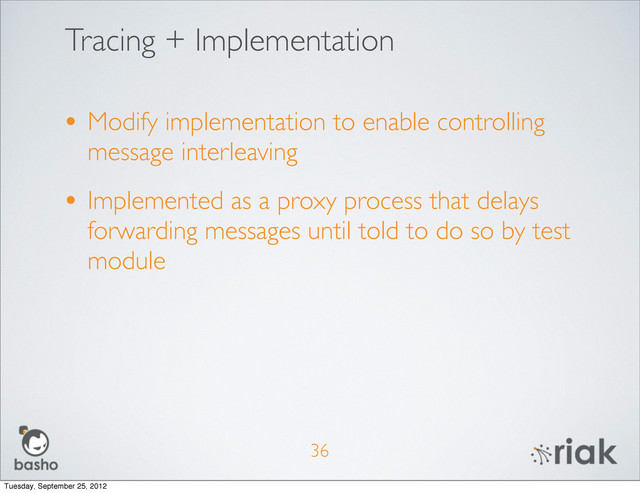 Tracing + Implementation
• Modify implementation to enable controlling
message interleaving
• Implemented as a proxy process that delays
forwarding messages until told to do so by test
module
36
Tuesday, September 25, 2012
