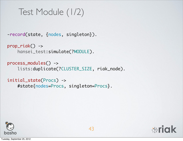 43
-record(state, {nodes, singleton}).
prop_riak() ->
hansei_test:simulate(?MODULE).
process_modules() ->
lists:duplicate(?CLUSTER_SIZE, riak_node).
initial_state(Procs) ->
#state{nodes=Procs, singleton=Procs}.
Test Module (1/2)
Tuesday, September 25, 2012
