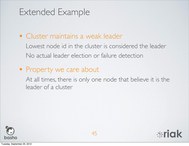 Extended Example
• Cluster maintains a weak leader
Lowest node id in the cluster is considered the leader
No actual leader election or failure detection
• Property we care about
At all times, there is only one node that believe it is the
leader of a cluster
45
Tuesday, September 25, 2012
