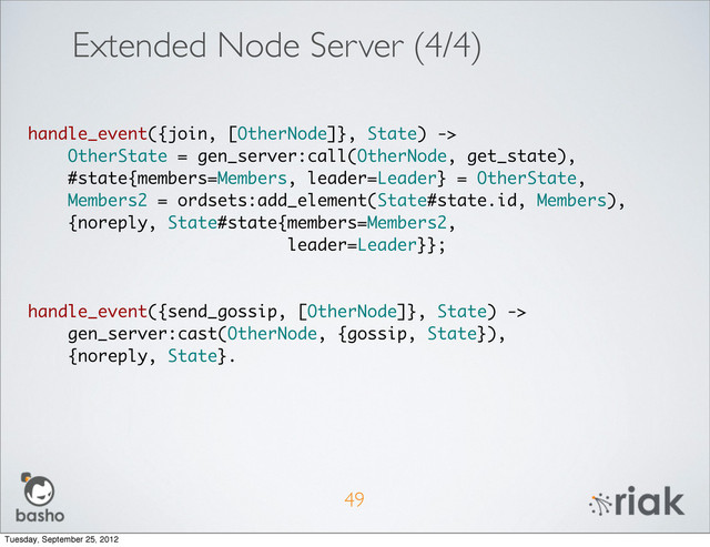 49
handle_event({join, [OtherNode]}, State) ->
OtherState = gen_server:call(OtherNode, get_state),
#state{members=Members, leader=Leader} = OtherState,
Members2 = ordsets:add_element(State#state.id, Members),
{noreply, State#state{members=Members2,
leader=Leader}};
handle_event({send_gossip, [OtherNode]}, State) ->
gen_server:cast(OtherNode, {gossip, State}),
{noreply, State}.
Extended Node Server (4/4)
Tuesday, September 25, 2012
