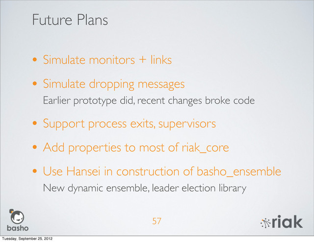 Future Plans
• Simulate monitors + links
• Simulate dropping messages
Earlier prototype did, recent changes broke code
• Support process exits, supervisors
• Add properties to most of riak_core
• Use Hansei in construction of basho_ensemble
New dynamic ensemble, leader election library
57
Tuesday, September 25, 2012
