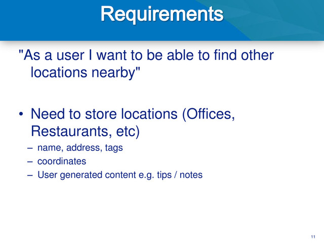 11
"As a user I want to be able to find other
locations nearby"
• Need to store locations (Offices,
Restaurants, etc)
– name, address, tags
– coordinates
– User generated content e.g. tips / notes
