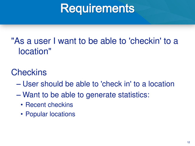 12
"As a user I want to be able to 'checkin' to a
location"
Checkins
– User should be able to 'check in' to a location
– Want to be able to generate statistics:
• Recent checkins
• Popular locations
