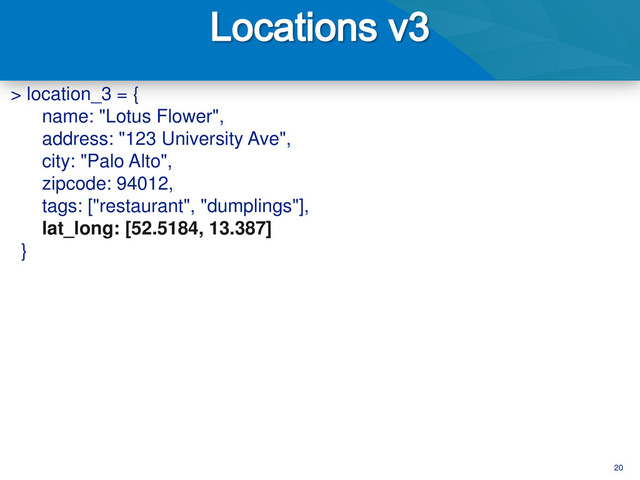 20
> location_3 = {
name: "Lotus Flower",
address: "123 University Ave",
city: "Palo Alto",
zipcode: 94012,
tags: ["restaurant", "dumplings"],
lat_long: [52.5184, 13.387]
}
