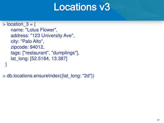 21
> location_3 = {
name: "Lotus Flower",
address: "123 University Ave",
city: "Palo Alto",
zipcode: 94012,
tags: ["restaurant", "dumplings"],
lat_long: [52.5184, 13.387]
}
> db.locations.ensureIndex({lat_long: "2d"})
