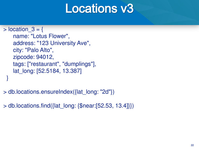 22
> location_3 = {
name: "Lotus Flower",
address: "123 University Ave",
city: "Palo Alto",
zipcode: 94012,
tags: ["restaurant", "dumplings"],
lat_long: [52.5184, 13.387]
}
> db.locations.ensureIndex({lat_long: "2d"})
> db.locations.find({lat_long: {$near:[52.53, 13.4]}})
