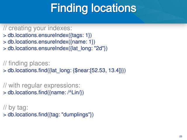 23
// creating your indexes:
> db.locations.ensureIndex({tags: 1})
> db.locations.ensureIndex({name: 1})
> db.locations.ensureIndex({lat_long: "2d"})
// finding places:
> db.locations.find({lat_long: {$near:[52.53, 13.4]}})
// with regular expressions:
> db.locations.find({name: /^Lin/})
// by tag:
> db.locations.find({tag: "dumplings"})
