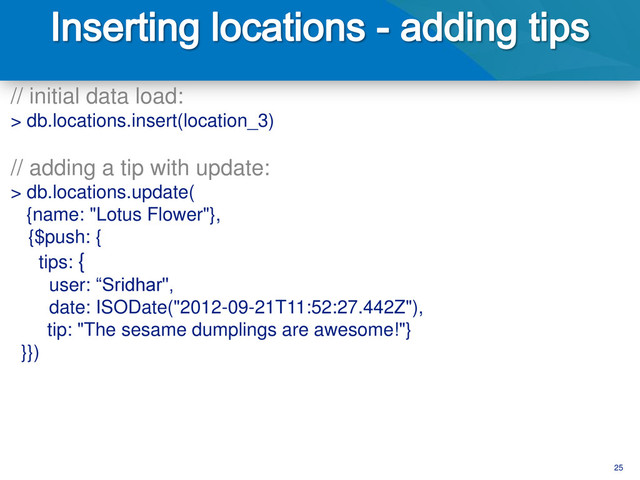 25
// initial data load:
> db.locations.insert(location_3)
// adding a tip with update:
> db.locations.update(
{name: "Lotus Flower"},
{$push: {
tips: {
user: “Sridhar",
date: ISODate("2012-09-21T11:52:27.442Z"),
tip: "The sesame dumplings are awesome!"}
}})
