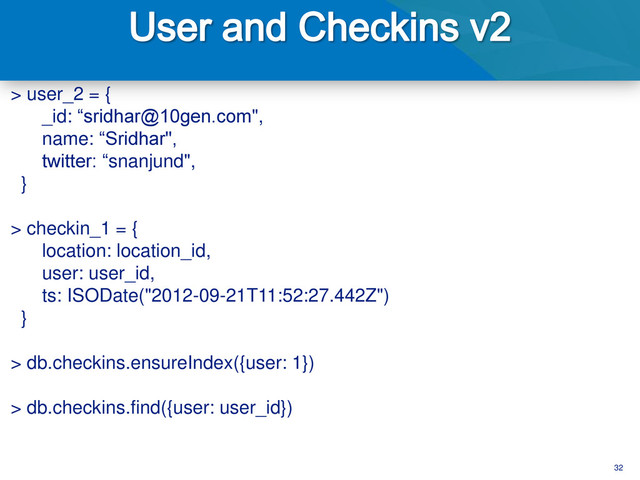 32
> user_2 = {
_id: “sridhar@10gen.com",
name: “Sridhar",
twitter: “snanjund",
}
> checkin_1 = {
location: location_id,
user: user_id,
ts: ISODate("2012-09-21T11:52:27.442Z")
}
> db.checkins.ensureIndex({user: 1})
> db.checkins.find({user: user_id})
