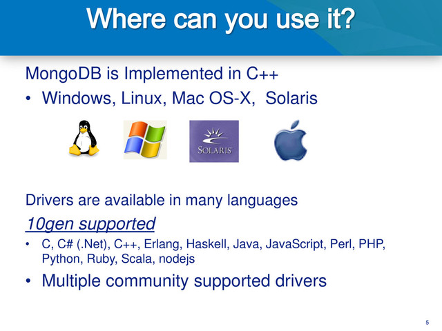 5
MongoDB is Implemented in C++
• Windows, Linux, Mac OS-X, Solaris
Drivers are available in many languages
10gen supported
• C, C# (.Net), C++, Erlang, Haskell, Java, JavaScript, Perl, PHP,
Python, Ruby, Scala, nodejs
• Multiple community supported drivers
