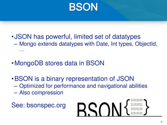 8
•JSON has powerful, limited set of datatypes
– Mongo extends datatypes with Date, Int types, ObjectId,
…
•MongoDB stores data in BSON
•BSON is a binary representation of JSON
– Optimized for performance and navigational abilities
– Also compression
See: bsonspec.org
