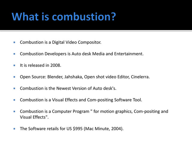  Combustion is a Digital Video Compositor.
 Combustion Developers is Auto desk Media and Entertainment.
 It is released in 2008.
 Open Source: Blender, Jahshaka, Open shot video Editor, Cinelerra.
 Combustion is the Newest Version of Auto desk's.
 Combustion is a Visual Effects and Com-positing Software Tool.
 Combustion is a Computer Program " for motion graphics, Com-positing and
Visual Effects".
 The Software retails for US $995 (Mac Minute, 2004).
