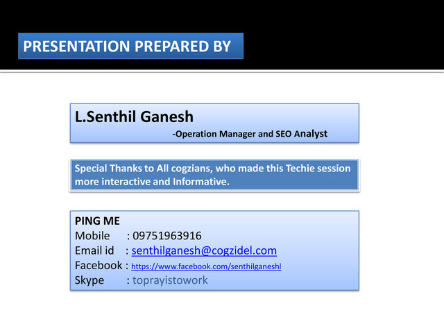 PRESENTATION PREPARED BY
L.Senthil Ganesh
-Operation Manager and SEO Analyst
Special Thanks to All cogzians, who made this Techie session
more interactive and Informative.
PING ME
Mobile : 09751963916
Email id : senthilganesh@cogzidel.com
Facebook : https://www.facebook.com/senthilganeshl
Skype : toprayistowork
