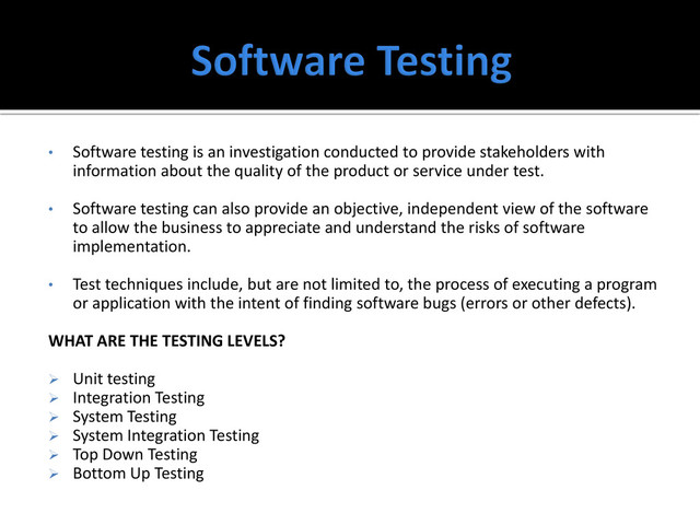 • Software testing is an investigation conducted to provide stakeholders with
information about the quality of the product or service under test.
• Software testing can also provide an objective, independent view of the software
to allow the business to appreciate and understand the risks of software
implementation.
• Test techniques include, but are not limited to, the process of executing a program
or application with the intent of finding software bugs (errors or other defects).
WHAT ARE THE TESTING LEVELS?
 Unit testing
 Integration Testing
 System Testing
 System Integration Testing
 Top Down Testing
 Bottom Up Testing
