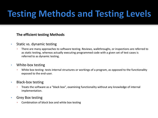 The efficient testing Methods
• Static vs. dynamic testing
• There are many approaches to software testing. Reviews, walkthroughs, or inspections are referred to
as static testing, whereas actually executing programmed code with a given set of test cases is
referred to as dynamic testing.
• White-box testing
• White box testing- tests internal structures or workings of a program, as opposed to the functionality
exposed to the end-user.
• Black-box testing
• Treats the software as a "black box", examining functionality without any knowledge of internal
implementation.
• Grey Box testing
• Combination of block box and white box testing
