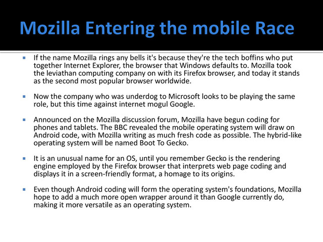  If the name Mozilla rings any bells it's because they're the tech boffins who put
together Internet Explorer, the browser that Windows defaults to. Mozilla took
the leviathan computing company on with its Firefox browser, and today it stands
as the second most popular browser worldwide.
 Now the company who was underdog to Microsoft looks to be playing the same
role, but this time against internet mogul Google.
 Announced on the Mozilla discussion forum, Mozilla have begun coding for
phones and tablets. The BBC revealed the mobile operating system will draw on
Android code, with Mozilla writing as much fresh code as possible. The hybrid-like
operating system will be named Boot To Gecko.
 It is an unusual name for an OS, until you remember Gecko is the rendering
engine employed by the Firefox browser that interprets web page coding and
displays it in a screen-friendly format, a homage to its origins.
 Even though Android coding will form the operating system's foundations, Mozilla
hope to add a much more open wrapper around it than Google currently do,
making it more versatile as an operating system.
