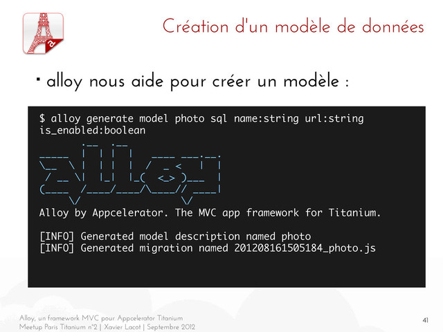 41
Alloy, un framework MVC pour Appcelerator Titanium
Meetup Paris Titanium n°2 | Xavier Lacot | Septembre 2012
Création d'un modèle de données
■ alloy nous aide pour créer un modèle :
$ alloy generate model photo sql name:string url:string
is_enabled:boolean
.__ .__
_____ | | | | ____ ___.__.
\__ \ | | | | / _ < | |
/ __ \| |_| |_( <_> )___ |
(____ /____/____/\____// ____|
\/ \/
Alloy by Appcelerator. The MVC app framework for Titanium.
[INFO] Generated model description named photo
[INFO] Generated migration named 201208161505184_photo.js
