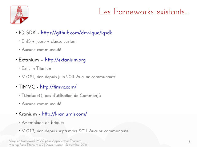 8
Alloy, un framework MVC pour Appcelerator Titanium
Meetup Paris Titanium n°2 | Xavier Lacot | Septembre 2012
Les frameworks existants...
■ IQ SDK - https://github.com/dev-ique/iqsdk
■ EnJS + Joose + classes custom
■ Aucune communauté
■ Extanium – http://extanium.org
■ Extjs in Titanium
■ V 0.2.1, rien depuis juin 2011. Aucune communauté
■ TiMVC - http://timvc.com/
■ Ti.include(), pas d'utilisation de CommonJS
■ Aucune communauté
■ Kranium - http://kraniumjs.com/
■ Assemblage de briques
■ V 0.1.3, rien depuis septembre 2011. Aucune communauté
