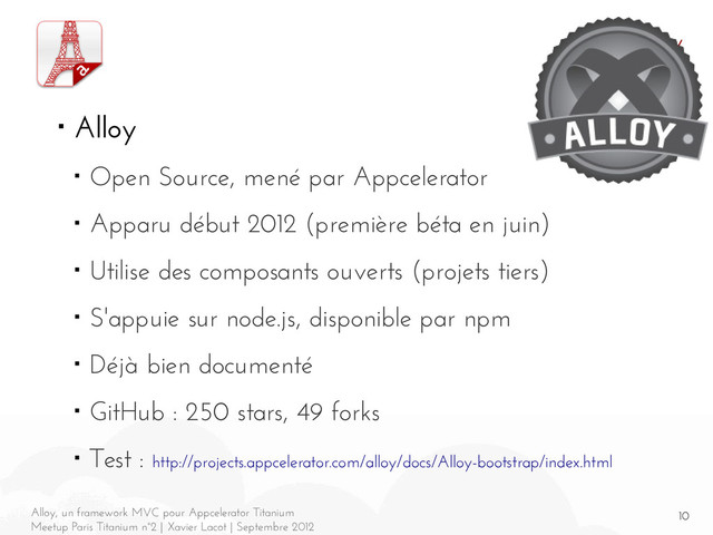 10
Alloy, un framework MVC pour Appcelerator Titanium
Meetup Paris Titanium n°2 | Xavier Lacot | Septembre 2012
Alloy
■ Alloy
■ Open Source, mené par Appcelerator
■ Apparu début 2012 (première béta en juin)
■ Utilise des composants ouverts (projets tiers)
■ S'appuie sur node.js, disponible par npm
■ Déjà bien documenté
■ GitHub : 250 stars, 49 forks
■ Test : http://projects.appcelerator.com/alloy/docs/Alloy-bootstrap/index.html
