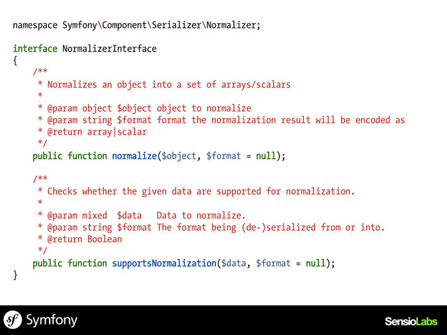 namespace Symfony\Component\Serializer\Normalizer;
interface NormalizerInterface
{
/**
* Normalizes an object into a set of arrays/scalars
*
* @param object $object object to normalize
* @param string $format format the normalization result will be encoded as
* @return array|scalar
*/
public function normalize($object, $format = null);
/**
* Checks whether the given data are supported for normalization.
*
* @param mixed $data Data to normalize.
* @param string $format The format being (de-)serialized from or into.
* @return Boolean
*/
public function supportsNormalization($data, $format = null);
}
