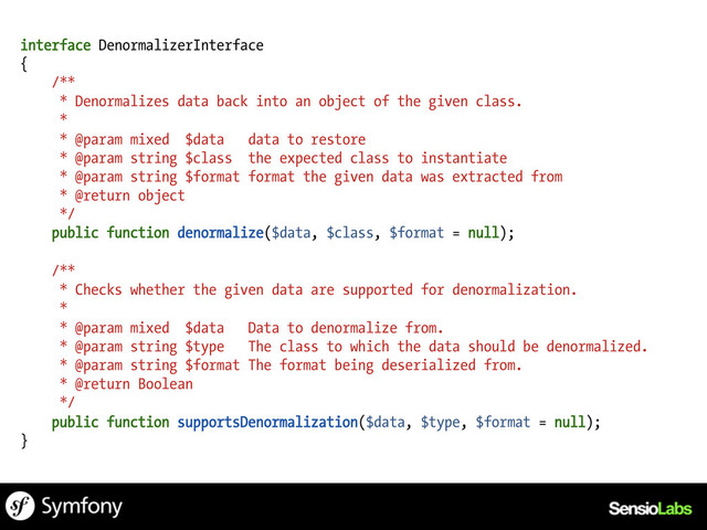 interface DenormalizerInterface
{
/**
* Denormalizes data back into an object of the given class.
*
* @param mixed $data data to restore
* @param string $class the expected class to instantiate
* @param string $format format the given data was extracted from
* @return object
*/
public function denormalize($data, $class, $format = null);
/**
* Checks whether the given data are supported for denormalization.
*
* @param mixed $data Data to denormalize from.
* @param string $type The class to which the data should be denormalized.
* @param string $format The format being deserialized from.
* @return Boolean
*/
public function supportsDenormalization($data, $type, $format = null);
}
