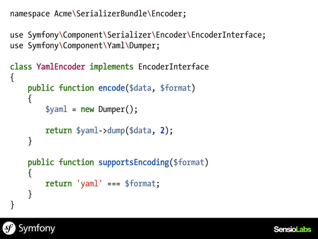 namespace Acme\SerializerBundle\Encoder;
use Symfony\Component\Serializer\Encoder\EncoderInterface;
use Symfony\Component\Yaml\Dumper;
class YamlEncoder implements EncoderInterface
{
public function encode($data, $format)
{
$yaml = new Dumper();
return $yaml->dump($data, 2);
}
public function supportsEncoding($format)
{
return 'yaml' === $format;
}
}
