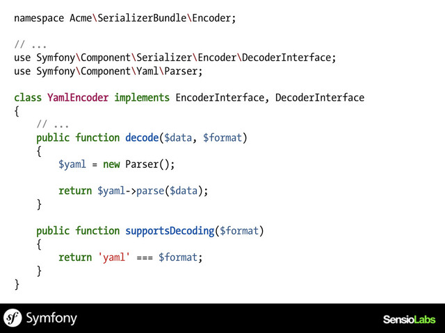 namespace Acme\SerializerBundle\Encoder;
// ...
use Symfony\Component\Serializer\Encoder\DecoderInterface;
use Symfony\Component\Yaml\Parser;
class YamlEncoder implements EncoderInterface, DecoderInterface
{
// ...
public function decode($data, $format)
{
$yaml = new Parser();
return $yaml->parse($data);
}
public function supportsDecoding($format)
{
return 'yaml' === $format;
}
}
