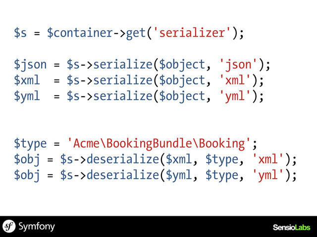 $s = $container->get('serializer');
$json = $s->serialize($object, 'json');
$xml = $s->serialize($object, 'xml');
$yml = $s->serialize($object, 'yml');
$type = 'Acme\BookingBundle\Booking';
$obj = $s->deserialize($xml, $type, 'xml');
$obj = $s->deserialize($yml, $type, 'yml');
