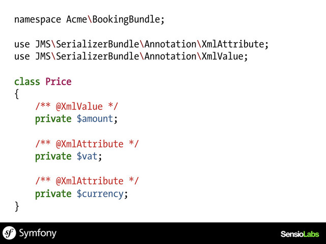 namespace Acme\BookingBundle;
use JMS\SerializerBundle\Annotation\XmlAttribute;
use JMS\SerializerBundle\Annotation\XmlValue;
class Price
{
/** @XmlValue */
private $amount;
/** @XmlAttribute */
private $vat;
/** @XmlAttribute */
private $currency;
}
