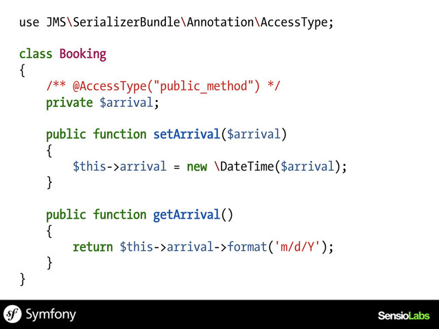 use JMS\SerializerBundle\Annotation\AccessType;
class Booking
{
/** @AccessType("public_method") */
private $arrival;
public function setArrival($arrival)
{
$this->arrival = new \DateTime($arrival);
}
public function getArrival()
{
return $this->arrival->format('m/d/Y');
}
}
