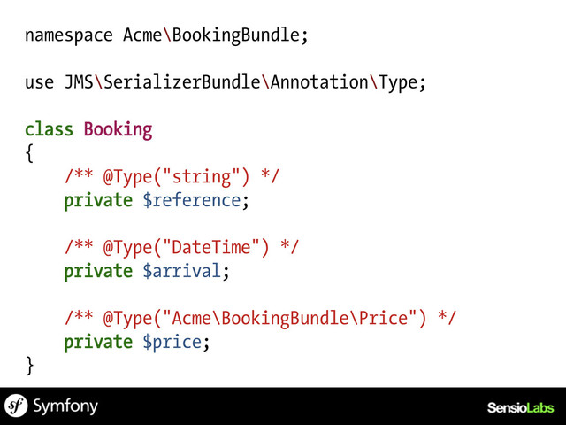 namespace Acme\BookingBundle;
use JMS\SerializerBundle\Annotation\Type;
class Booking
{
/** @Type("string") */
private $reference;
/** @Type("DateTime") */
private $arrival;
/** @Type("Acme\BookingBundle\Price") */
private $price;
}
