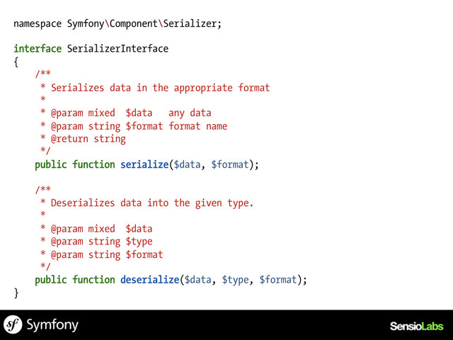 namespace Symfony\Component\Serializer;
interface SerializerInterface
{
/**
* Serializes data in the appropriate format
*
* @param mixed $data any data
* @param string $format format name
* @return string
*/
public function serialize($data, $format);
/**
* Deserializes data into the given type.
*
* @param mixed $data
* @param string $type
* @param string $format
*/
public function deserialize($data, $type, $format);
}

