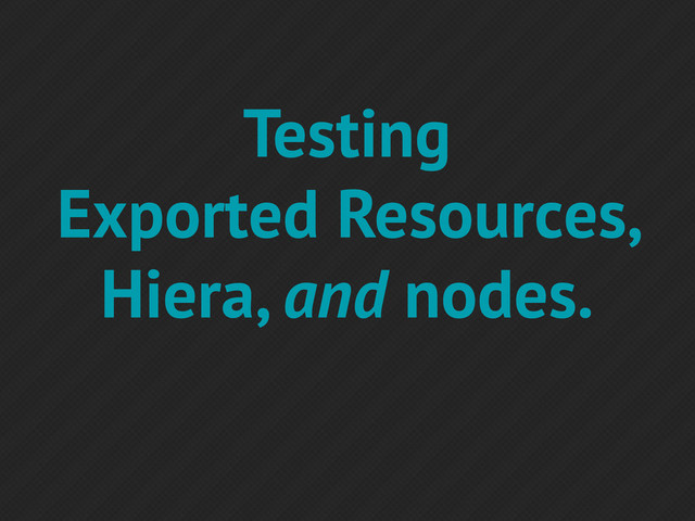 Testing
Exported Resources,
Hiera, and nodes.
